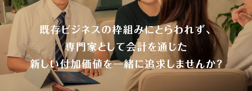 既存ビジネスの枠組みにとらわれず、専門家として会計を通じた新しい付加価値を一緒に追求しませんか？